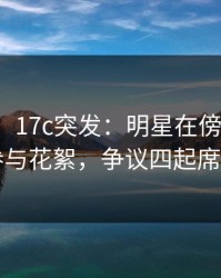 【爆料】17c突发：明星在傍晚时刻被曝曾参与花絮，争议四起席卷全网
