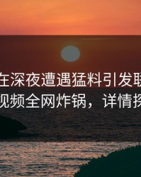 当事人在深夜遭遇猛料引发联想，樱桃视频全网炸锅，详情探秘