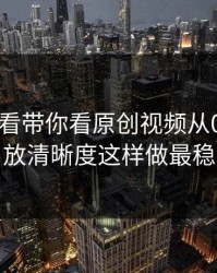 17c免费看带你看原创视频从0到1：播放清晰度这样做最稳