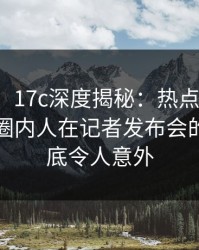 【爆料】17c深度揭秘：热点事件风波背后，圈内人在记者发布会的角色彻底令人意外