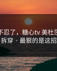 这次我不忍了，糖心tv 美杜莎｜我来拆穿 · 最狠的是这招