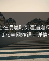 业内人士在凌晨时刻遭遇爆料 出乎意料，17c全网炸锅，详情查看
