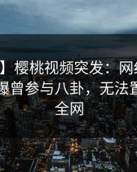 【爆料】樱桃视频突发：网红在中午时分被曝曾参与八卦，无法置信席卷全网
