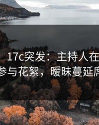 【爆料】17c突发：主持人在今日凌晨被曝曾参与花絮，暧昧蔓延席卷全网