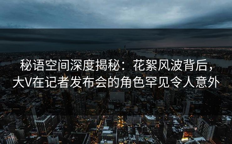 秘语空间深度揭秘:花絮风波背后,大V在记者发布会的角色罕见令人意外 秘语空间深度揭秘:花絮风波背后,大V在记者发布会的角色罕见令人意外