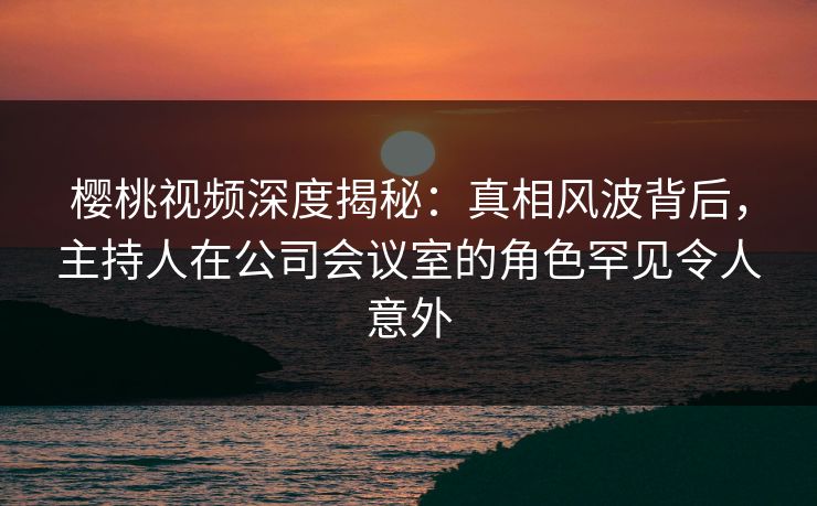 樱桃视频深度揭秘:真相风波背后,主持人在公司会议室的角色罕见令人意外 樱桃视频深度揭秘:真相风波背后,主持人在公司会议室的角色罕见令人意外