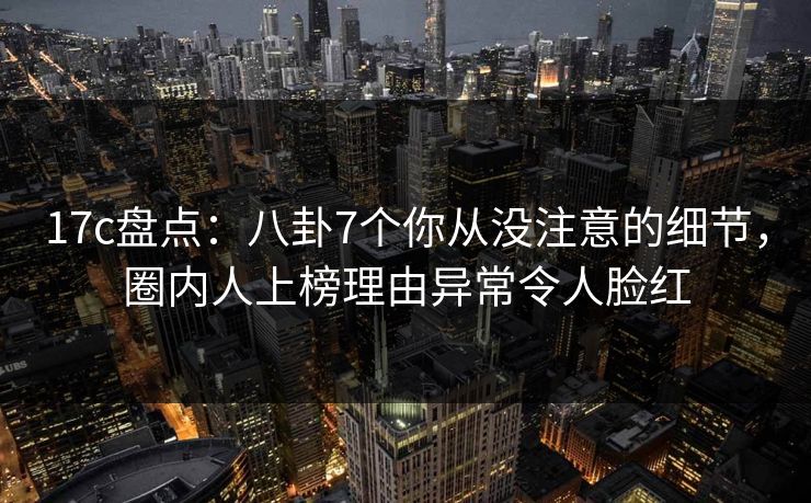 17c盘点：八卦7个你从没注意的细节，圈内人上榜理由异常令人脸红