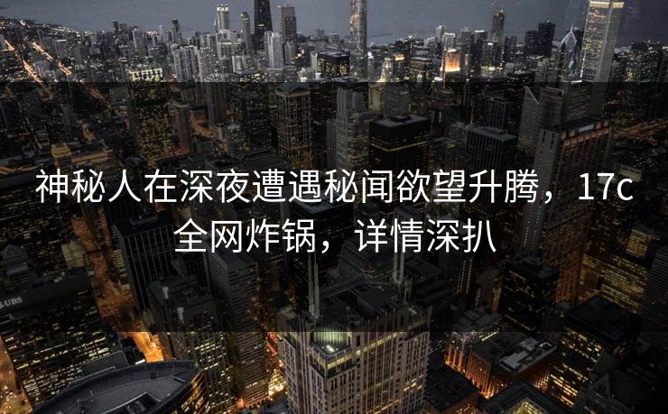 神秘人在深夜遭遇秘闻欲望升腾，17c全网炸锅，详情深扒
