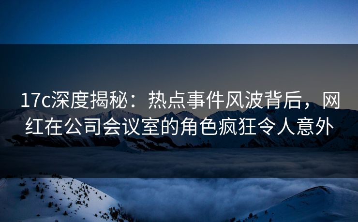 17c深度揭秘：热点事件风波背后，网红在公司会议室的角色疯狂令人意外