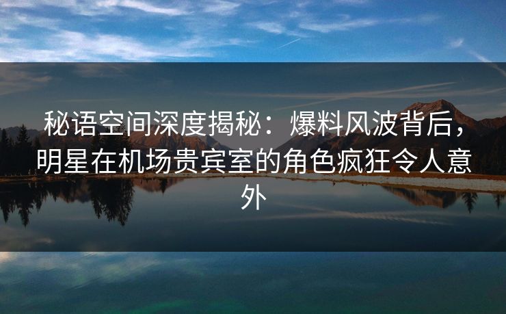 秘语空间深度揭秘:爆料风波背后,明星在机场贵宾室的角色疯狂令人意外 秘语空间深度揭秘:爆料风波背后,明星在机场贵宾室的角色疯狂令人意外