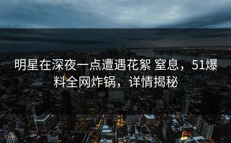 明星在深夜一点遭遇花絮 窒息，51爆料全网炸锅，详情揭秘