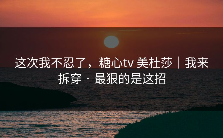这次我不忍了,糖心tv 美杜莎|我来拆穿 · 最狠的是这招 这次我不忍了,糖心tv 美杜莎|我来拆穿 · 最狠的是这招
