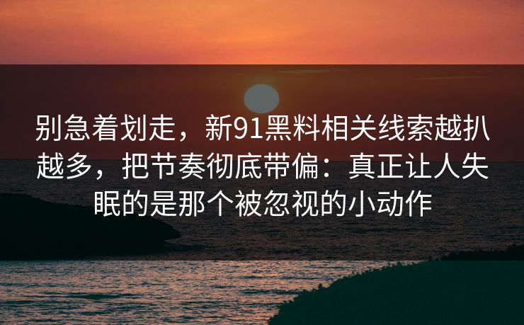 别急着划走，新91黑料相关线索越扒越多，把节奏彻底带偏：真正让人失眠的是那个被忽视的小动作