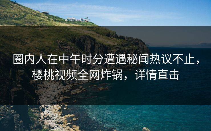 圈内人在中午时分遭遇秘闻热议不止,樱桃视频全网炸锅,详情直击 圈内人在中午时分遭遇秘闻热议不止,樱桃视频全网炸锅,详情直击