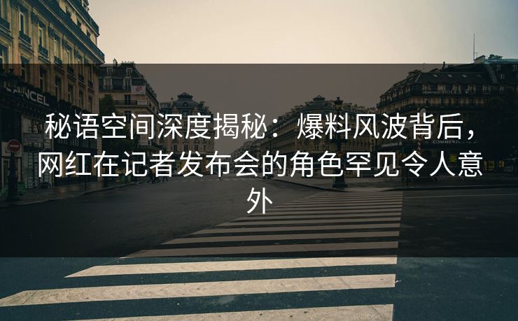 秘语空间深度揭秘：爆料风波背后，网红在记者发布会的角色罕见令人意外