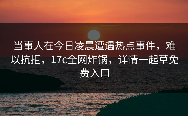 当事人在今日凌晨遭遇热点事件,难以抗拒,17c全网炸锅,详情一起草免费入口 当事人在今日凌晨遭遇热点事件,难以抗拒,17c全网炸锅,详情一起草免费入口