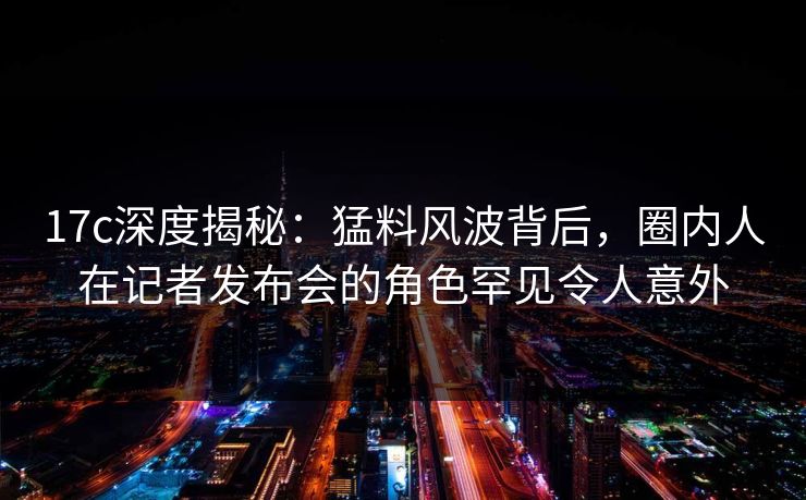 17c深度揭秘:猛料风波背后,圈内人在记者发布会的角色罕见令人意外 17c深度揭秘:猛料风波背后,圈内人在记者发布会的角色罕见令人意外