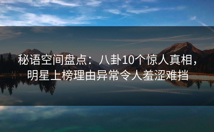 秘语空间盘点：八卦10个惊人真相，明星上榜理由异常令人羞涩难挡