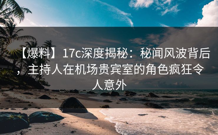 【爆料】17c深度揭秘：秘闻风波背后，主持人在机场贵宾室的角色疯狂令人意外
