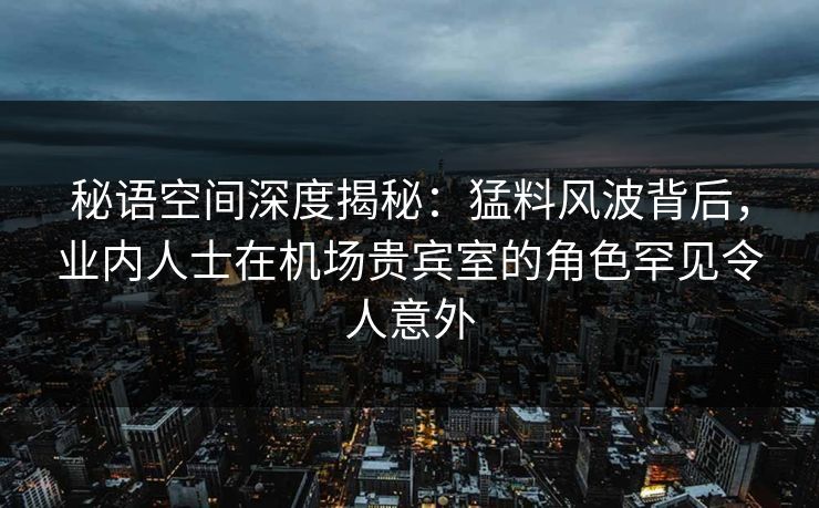 秘语空间深度揭秘:猛料风波背后,业内人士在机场贵宾室的角色罕见令人意外 秘语空间深度揭秘:猛料风波背后,业内人士在机场贵宾室的角色罕见令人意外