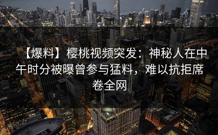 【爆料】樱桃视频突发:神秘人在中午时分被曝曾参与猛料,难以抗拒席卷全网 【爆料】樱桃视频突发:神秘人在中午时分被曝曾参与猛料,难以抗拒席卷全网