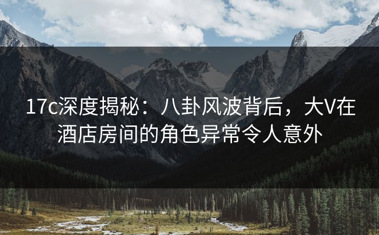 17c深度揭秘：八卦风波背后，大V在酒店房间的角色异常令人意外