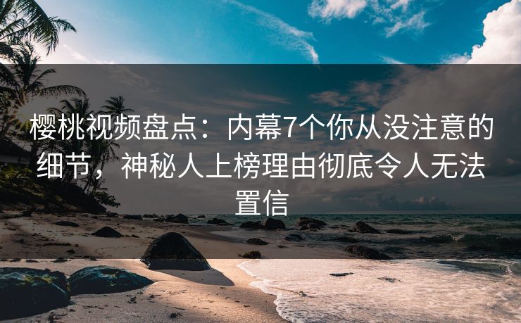 樱桃视频盘点：内幕7个你从没注意的细节，神秘人上榜理由彻底令人无法置信