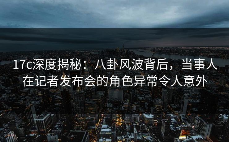 17c深度揭秘:八卦风波背后,当事人在记者发布会的角色异常令人意外 17c深度揭秘:八卦风波背后,当事人在记者发布会的角色异常令人意外