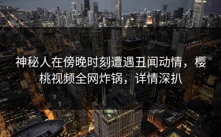 神秘人在傍晚时刻遭遇丑闻动情，樱桃视频全网炸锅，详情深扒
