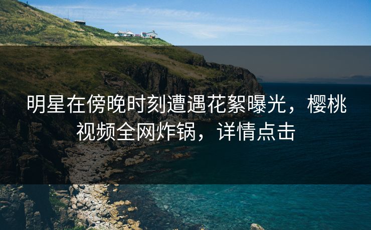 明星在傍晚时刻遭遇花絮曝光，樱桃视频全网炸锅，详情点击