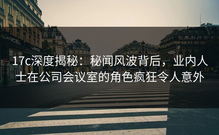 17c深度揭秘：秘闻风波背后，业内人士在公司会议室的角色疯狂令人意外