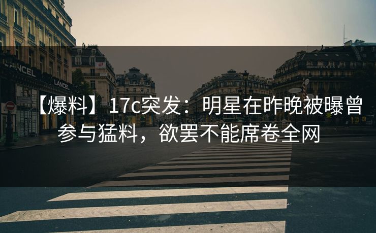 【爆料】17c突发：明星在昨晚被曝曾参与猛料，欲罢不能席卷全网