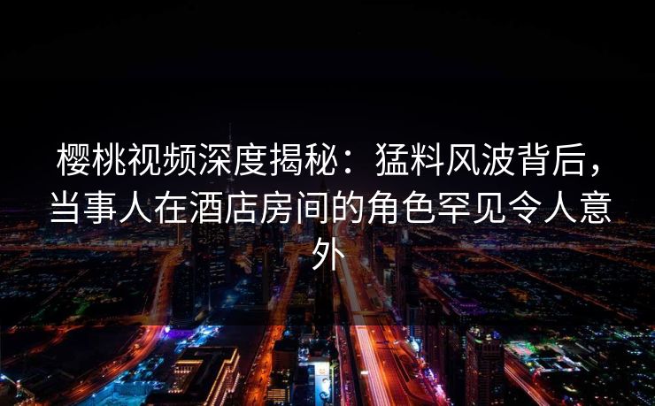 樱桃视频深度揭秘：猛料风波背后，当事人在酒店房间的角色罕见令人意外