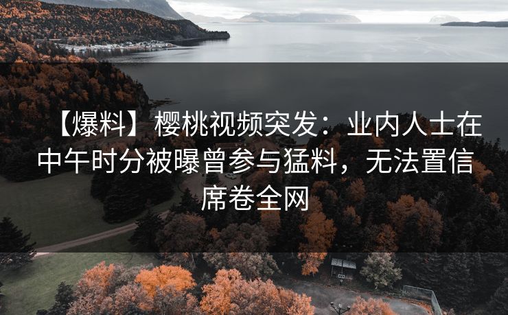 【爆料】樱桃视频突发：业内人士在中午时分被曝曾参与猛料，无法置信席卷全网