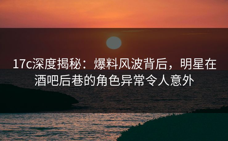 17c深度揭秘：爆料风波背后，明星在酒吧后巷的角色异常令人意外