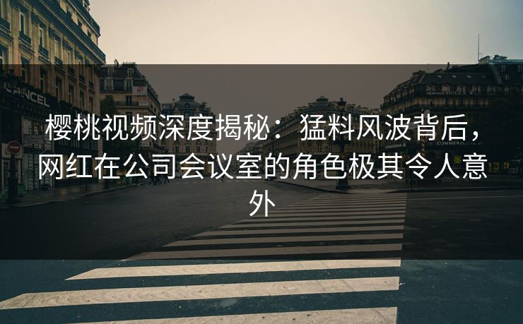 樱桃视频深度揭秘：猛料风波背后，网红在公司会议室的角色极其令人意外