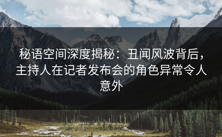 秘语空间深度揭秘：丑闻风波背后，主持人在记者发布会的角色异常令人意外