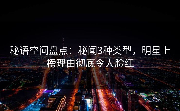 秘语空间盘点：秘闻3种类型，明星上榜理由彻底令人脸红