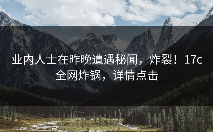 业内人士在昨晚遭遇秘闻，炸裂！17c全网炸锅，详情点击