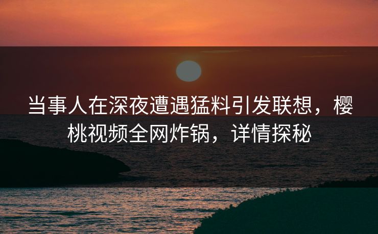 当事人在深夜遭遇猛料引发联想，樱桃视频全网炸锅，详情探秘