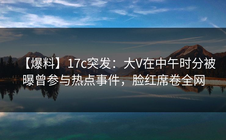 【爆料】17c突发：大V在中午时分被曝曾参与热点事件，脸红席卷全网