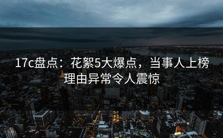 17c盘点：花絮5大爆点，当事人上榜理由异常令人震惊