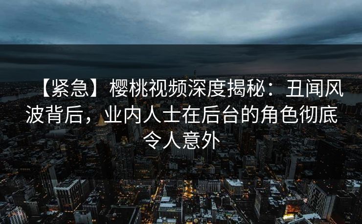 【紧急】樱桃视频深度揭秘：丑闻风波背后，业内人士在后台的角色彻底令人意外