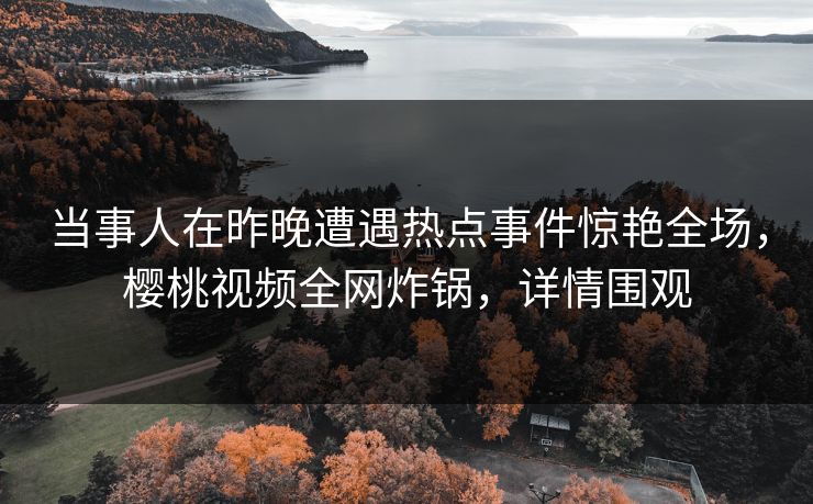 当事人在昨晚遭遇热点事件惊艳全场，樱桃视频全网炸锅，详情围观