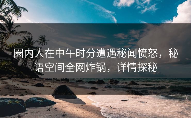 圈内人在中午时分遭遇秘闻愤怒，秘语空间全网炸锅，详情探秘