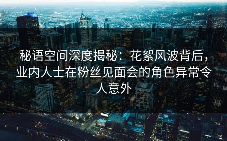 秘语空间深度揭秘：花絮风波背后，业内人士在粉丝见面会的角色异常令人意外