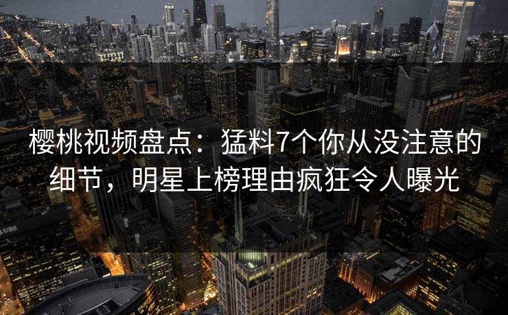 樱桃视频盘点：猛料7个你从没注意的细节，明星上榜理由疯狂令人曝光