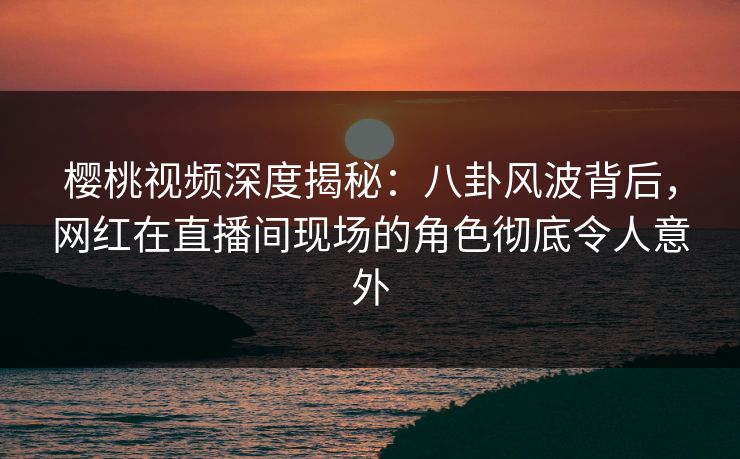 樱桃视频深度揭秘：八卦风波背后，网红在直播间现场的角色彻底令人意外