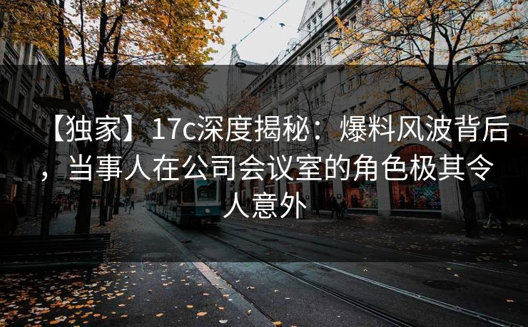 【独家】17c深度揭秘：爆料风波背后，当事人在公司会议室的角色极其令人意外