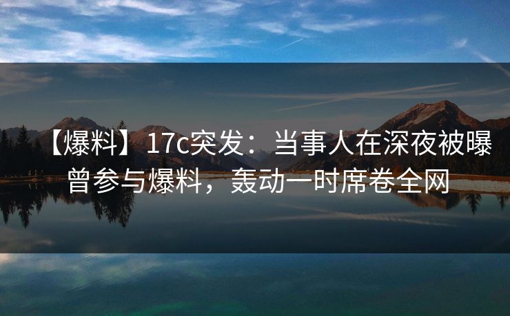 【爆料】17c突发：当事人在深夜被曝曾参与爆料，轰动一时席卷全网